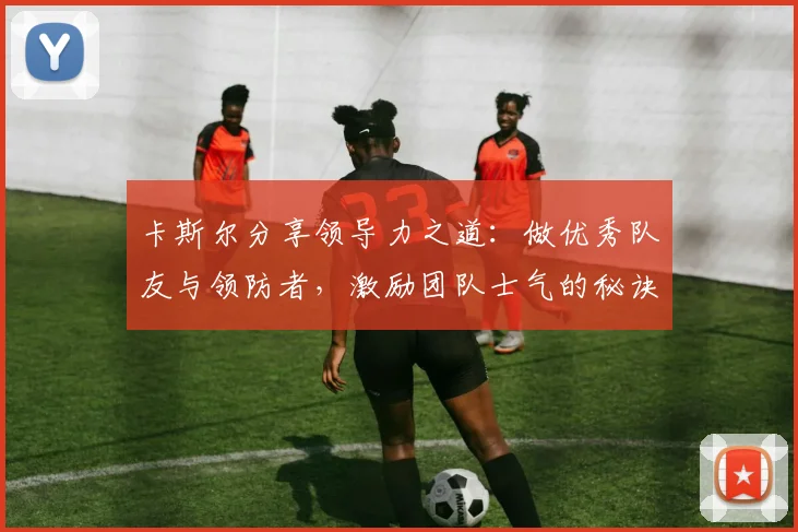 卡斯尔分享领导力之道：做优秀队友与领防者，激励团队士气的秘诀