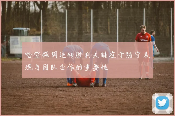 哈登强调逆转胜利关键在于防守表现与团队合作的重要性