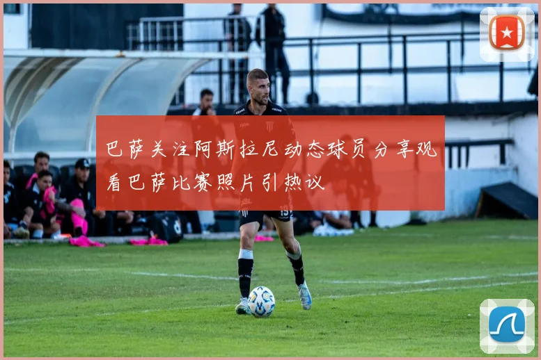 巴萨关注阿斯拉尼动态球员分享观看巴萨比赛照片引热议
